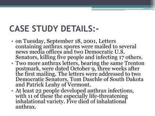 CASE STUDY DETAILS:-
• on Tuesday, September 18, 2001, Letters
  containing anthrax spores were mailed to several
  news media offices and two Democratic U.S.
  Senators, killing five people and infecting 17 others.
• Two more anthrax letters, bearing the same Trenton
  postmark, were dated October 9, three weeks after
  the first mailing. The letters were addressed to two
  Democratic Senators, Tom Daschle of South Dakota
  and Patrick Leahy of Vermont.
• At least 22 people developed anthrax infections,
  with 11 of these the especially life-threatening
  inhalational variety. Five died of inhalational
  anthrax.
 