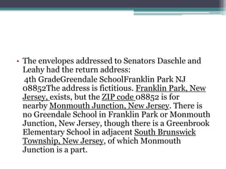 • The envelopes addressed to Senators Daschle and
  Leahy had the return address:
  4th GradeGreendale SchoolFranklin Park NJ
  08852The address is fictitious. Franklin Park, New
  Jersey, exists, but the ZIP code 08852 is for
  nearby Monmouth Junction, New Jersey. There is
  no Greendale School in Franklin Park or Monmouth
  Junction, New Jersey, though there is a Greenbrook
  Elementary School in adjacent South Brunswick
  Township, New Jersey, of which Monmouth
  Junction is a part.
 