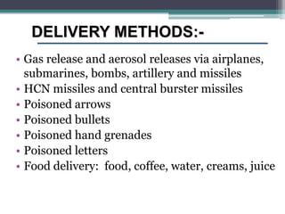 DELIVERY METHODS:-
• Gas release and aerosol releases via airplanes,
  submarines, bombs, artillery and missiles
• HCN missiles and central burster missiles
• Poisoned arrows
• Poisoned bullets
• Poisoned hand grenades
• Poisoned letters
• Food delivery: food, coffee, water, creams, juice
 