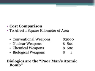 • Cost Comparison
• To Affect 1 Square Kilometer of Area

 -   Conventional Weapons         $2000
 -   Nuclear Weapons              $ 800
 -   Chemical Weapons             $ 600
 -   Biological Weapons           $ 1

Biologics are the “Poor Man’s Atomic
 Bomb”
 