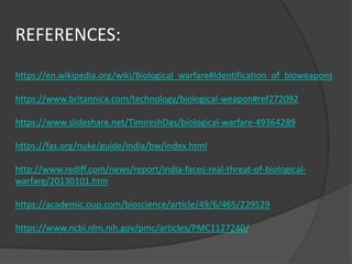 REFERENCES:
https://en.wikipedia.org/wiki/Biological_warfare#Identification_of_bioweapons
https://www.britannica.com/technology/biological-weapon#ref272092
https://www.slideshare.net/TimireshDas/biological-warfare-49364289
https://fas.org/nuke/guide/india/bw/index.html
http://www.rediff.com/news/report/india-faces-real-threat-of-biological-
warfare/20130101.htm
https://academic.oup.com/bioscience/article/49/6/465/229529
https://www.ncbi.nlm.nih.gov/pmc/articles/PMC1127240/
 