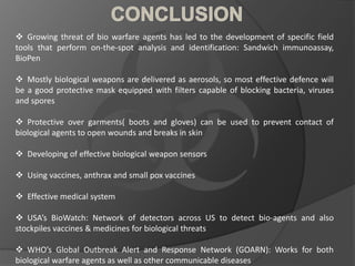 Growing threat of bio warfare agents has led to the development of specific field
tools that perform on-the-spot analysis and identification: Sandwich immunoassay,
BioPen
 Mostly biological weapons are delivered as aerosols, so most effective defence will
be a good protective mask equipped with filters capable of blocking bacteria, viruses
and spores
 Protective over garments( boots and gloves) can be used to prevent contact of
biological agents to open wounds and breaks in skin
 Developing of effective biological weapon sensors
 Using vaccines, anthrax and small pox vaccines
 Effective medical system
 USA’s BioWatch: Network of detectors across US to detect bio-agents and also
stockpiles vaccines & medicines for biological threats
 WHO’s Global Outbreak Alert and Response Network (GOARN): Works for both
biological warfare agents as well as other communicable diseases
 