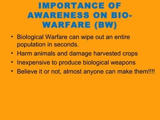 IMPORTANCE OF 
AWARENESS ON BIO-WARFARE 
(BW) 
• Biological Warfare can wipe out an entire 
population in seconds. 
• Harm animals and damage harvested crops 
• Inexpensive to produce biological weapons 
• Believe it or not, almost anyone can make them!!!! 
 