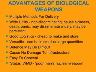 ADVANTAGES OF BIOLOGICAL 
WEAPONS 
Multiple Methods For Delivery 
Wide Utility - non-discriminating, cause sickness, 
death, panic, may disseminate widely, may be 
persistent 
Good Logistics - cheap to make and store 
Versatile - can be in small or large quantities 
Defence May Be Difficult 
Cause No Damage To Infrastructure 
Easy To Conceal 
‘Status’ WMD - ‘poor man’s nuclear weapon’ 
 