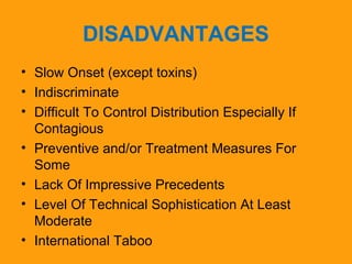 DISADVANTAGES 
• Slow Onset (except toxins) 
• Indiscriminate 
• Difficult To Control Distribution Especially If 
Contagious 
• Preventive and/or Treatment Measures For 
Some 
• Lack Of Impressive Precedents 
• Level Of Technical Sophistication At Least 
Moderate 
• International Taboo 
 