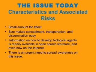 THE ISSUE TODAY 
Characteristics and Associated 
Risks 
• Small amount for affect 
• Size makes concealment, transportation, and 
dissemination easy 
• ‘Information on how to develop biological agents 
is readily available in open source literature, and 
even now on the Internet.’ 
• There is an urgent need to spread awareness on 
this issue. 
 