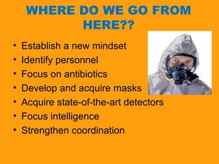 WHERE DO WE GO FROM 
HERE?? 
• Establish a new mindset 
• Identify personnel 
• Focus on antibiotics 
• Develop and acquire masks 
• Acquire state-of-the-art detectors 
• Focus intelligence 
• Strengthen coordination 
 