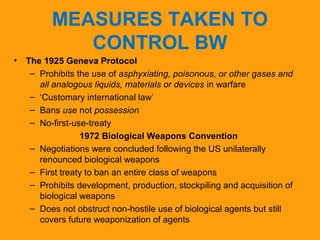 MEASURES TAKEN TO 
CONTROL BW 
• The 1925 Geneva Protocol 
– Prohibits the use of asphyxiating, poisonous, or other gases and 
all analogous liquids, materials or devices in warfare 
– ‘Customary international law’ 
– Bans use not possession 
– No-first-use-treaty 
1972 Biological Weapons Convention 
– Negotiations were concluded following the US unilaterally 
renounced biological weapons 
– First treaty to ban an entire class of weapons 
– Prohibits development, production, stockpiling and acquisition of 
biological weapons 
– Does not obstruct non-hostile use of biological agents but still 
covers future weaponization of agents 
 