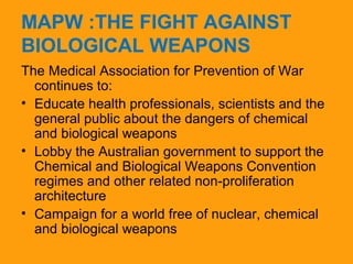 MAPW :THE FIGHT AGAINST 
BIOLOGICAL WEAPONS 
The Medical Association for Prevention of War 
continues to: 
• Educate health professionals, scientists and the 
general public about the dangers of chemical 
and biological weapons 
• Lobby the Australian government to support the 
Chemical and Biological Weapons Convention 
regimes and other related non-proliferation 
architecture 
• Campaign for a world free of nuclear, chemical 
and biological weapons 
 
