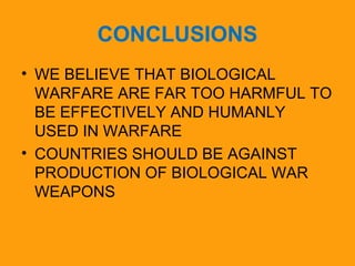 CONCLUSIONS 
• WE BELIEVE THAT BIOLOGICAL 
WARFARE ARE FAR TOO HARMFUL TO 
BE EFFECTIVELY AND HUMANLY 
USED IN WARFARE 
• COUNTRIES SHOULD BE AGAINST 
PRODUCTION OF BIOLOGICAL WAR 
WEAPONS 
 