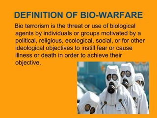 DEFINITION OF BIO-WARFARE 
Bio terrorism is the threat or use of biological 
agents by individuals or groups motivated by a 
political, religious, ecological, social, or for other 
ideological objectives to instill fear or cause 
illness or death in order to achieve their 
objective. 
 