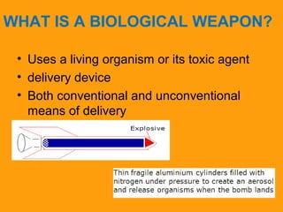 WHAT IS A BIOLOGICAL WEAPON? 
• Uses a living organism or its toxic agent 
• delivery device 
• Both conventional and unconventional 
means of delivery 
 