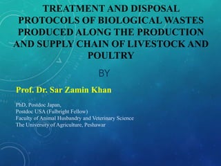 TREATMENT AND DISPOSAL
PROTOCOLS OF BIOLOGICAL WASTES
PRODUCED ALONG THE PRODUCTION
AND SUPPLY CHAIN OF LIVESTOCK AND
POULTRY
BY
Prof. Dr. Sar Zamin Khan
PhD, Postdoc Japan,
Postdoc USA (Fulbright Fellow)
Faculty of Animal Husbandry and Veterinary Science
The University of Agriculture, Peshawar
 