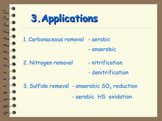 33..AApppplliiccaattiioonnss 
1. Carbonaceous removal - aerobic 
- anaerobic 
2. Nitrogen removal - nitrification 
- denitrification 
3. Sulfide removal - anaerobic SO4 reduction 
- aerobic HS- oxidation 
 