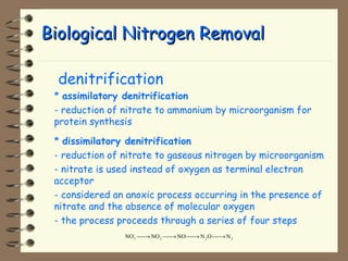 BBiioollooggiiccaall NNiittrrooggeenn RReemmoovvaall 
 denitrification 
* assimilatory denitrification 
- reduction of nitrate to ammonium by microorganism for 
protein synthesis 
* dissimilatory denitrification 
- reduction of nitrate to gaseous nitrogen by microorganism 
- nitrate is used instead of oxygen as terminal electron 
acceptor 
- considered an anoxic process occurring in the presence of 
nitrate and the absence of molecular oxygen 
- the process proceeds through a series of four steps 
NO NO NO N O N 3 - 
2 - 
2 2 ¾¾® ¾¾® ¾¾® ¾¾® 
 