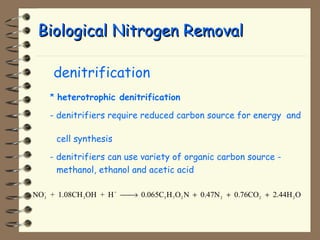 BBiioollooggiiccaall NNiittrrooggeenn RReemmoovvaall 
 denitrification 
* heterotrophic denitrification 
- denitrifiers require reduced carbon source for energy and 
cell synthesis 
- denitrifiers can use variety of organic carbon source - 
methanol, ethanol and acetic acid 
NO - 
+ 1.08CH OH + H + 
0.065C H O N 0.47N 0.76CO 2.44H O 3 
3 
5 7 2 2 2 2 ¾¾® + + + 
 