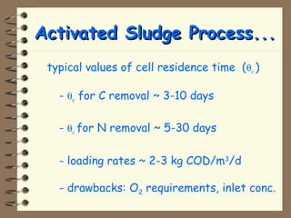 AAccttiivvaatteedd SSlluuddggee PPrroocceessss...... 
typical values of cell residence time (qc ) 
- qc for C removal ~ 3-10 days 
- qc for N removal ~ 5-30 days 
- loading rates ~ 2-3 kg COD/m3/d 
- drawbacks: O2 requirements, inlet conc. 
 