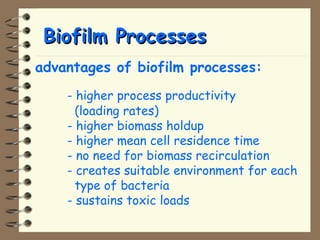 BBiiooffiillmm PPrroocceesssseess 
advantages of biofilm processes: 
- higher process productivity 
(loading rates) 
- higher biomass holdup 
- higher mean cell residence time 
- no need for biomass recirculation 
- creates suitable environment for each 
type of bacteria 
- sustains toxic loads 
 