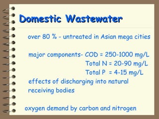 DDoommeessttiicc WWaasstteewwaatteerr 
 over 80 % - untreated in Asian mega cities 
 major components- COD = 250-1000 mg/L 
Total N = 20-90 mg/L 
Total P = 4-15 mg/L 
 effects of discharging into natural 
receiving bodies 
 oxygen demand by carbon and nitrogen 
 