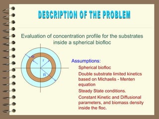 Evaluation of concentration profile for the substrates 
r 
R 
dr 
inside a spherical biofloc 
Assumptions: 
 Spherical biofloc 
 Double substrate limited kinetics 
based on Michaelis - Menten 
equation 
 Steady State conditions. 
 Constant Kinetic and Diffusional 
parameters, and biomass density 
inside the floc. 
 