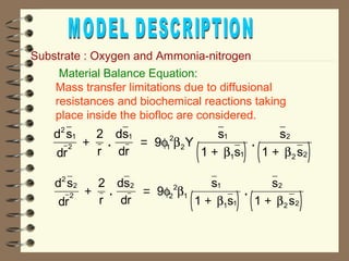 Substrate : Oxygen and Ammonia-nitrogen 
 Material Balance Equation: 
Mass transfer limitations due to diffusional 
resistances and biochemical reactions taking 
place inside the biofloc are considered. 
. f b . 
( ) ( ) 
d s 
dr 
2 
r 
ds 
dr 
9 Y s 
1 s 
s 
1 s 
2 
1 
2 
1 
2 
1 
2 
1 
b b 
1 1 
2 
2 2 
+ = 
+ + 
. f b . 
( ) ( ) 
d s 
dr 
2 
r 
ds 
dr 
9 s 
1 s 
s 
1 s 
2 
2 
2 
2 
2 
2 
1 
1 
b b 
1 1 
2 
2 2 
+ = 
+ + 
 