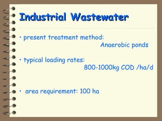 IInndduussttrriiaall WWaasstteewwaatteerr 
• present treatment method: 
Anaerobic ponds 
• typical loading rates: 
800-1000kg COD /ha/d 
• area requirement: 100 ha 
 