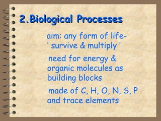 22..BBiioollooggiiccaall PPrroocceesssseess 
 aim: any form of life- 
‘ survive  multiply ’ 
 need for energy  
organic molecules as 
building blocks 
 made of C, H, O, N, S, P 
and trace elements 
 