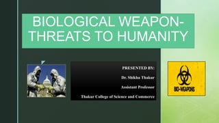 z
BIOLOGICAL WEAPON-
THREATS TO HUMANITY
PRESENTED BY:
Dr. Shikha Thakur
Assistant Professor
Thakur College of Science and Commerce
 
