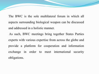 The BWC is the sole multilateral forum in which all
aspects surrounding biological weapon can be discussed
and addressed in a holistic manner.
As such, BWC meetings bring together States Parties
experts with various expertise from across the globe and
provide a platform for cooperation and information
exchange in order to meet international security
obligations.
 