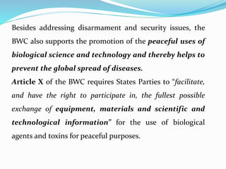 Besides addressing disarmament and security issues, the
BWC also supports the promotion of the peaceful uses of
biological science and technology and thereby helps to
prevent the global spread of diseases.
Article X of the BWC requires States Parties to “facilitate,
and have the right to participate in, the fullest possible
exchange of equipment, materials and scientific and
technological information” for the use of biological
agents and toxins for peaceful purposes.
 