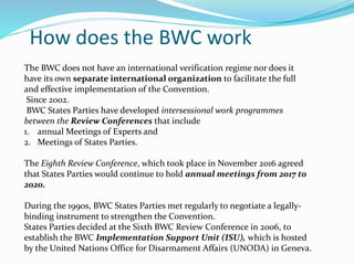 How does the BWC work
The BWC does not have an international verification regime nor does it
have its own separate international organization to facilitate the full
and effective implementation of the Convention.
Since 2002.
BWC States Parties have developed intersessional work programmes
between the Review Conferences that include
1. annual Meetings of Experts and
2. Meetings of States Parties.
The Eighth Review Conference, which took place in November 2016 agreed
that States Parties would continue to hold annual meetings from 2017 to
2020.
During the 1990s, BWC States Parties met regularly to negotiate a legally-
binding instrument to strengthen the Convention.
States Parties decided at the Sixth BWC Review Conference in 2006, to
establish the BWC Implementation Support Unit (ISU), which is hosted
by the United Nations Office for Disarmament Affairs (UNODA) in Geneva.
 