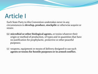 Article I
Each State Party to this Convention undertakes never in any
circumstances to develop, produce, stockpile or otherwise acquire or
retain:
(1) microbial or other biological agents, or toxins whatever their
origin or method of production, of types and in quantities that have
no justification for prophylactic, protective or other peaceful
purposes;
(1) weapons, equipment or means of delivery designed to use such
agents or toxins for hostile purposes or in armed conflict.
 