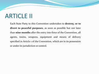 ARTICLE II
Each State Party to this Convention undertakes to destroy, or to
divert to peaceful purposes, as soon as possible but not later
than nine months after the entry into force of the Convention, all
agents, toxins, weapons, equipment and means of delivery
specified in Article 1 of the Convention, which are in its possession
or under its jurisdiction or control.
 
