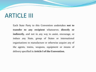 ARTICLE III
Each State Party to this Convention undertakes not to
transfer to any recipient whatsoever, directly or
indirectly, and not in any way to assist, encourage, or
induce any State, group of States or international
organisations to manufacture or otherwise acquire any of
the agents, toxins, weapons, equipment or means of
delivery specified in Article I of the Convention.
 