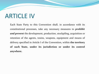ARTICLE IV
Each State Party to this Convention shall, in accordance with its
constitutional processes, take any necessary measures to prohibit
and prevent the development, production, stockpiling, acquisition or
retention of the agents, toxins, weapons, equipment and means of
delivery specified in Article I of the Convention, within the territory
of such State, under its jurisdiction or under its control
anywhere.
 
