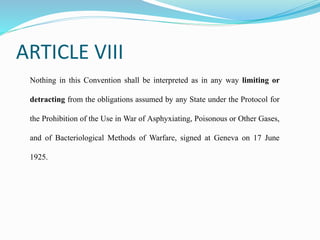 ARTICLE VIII
Nothing in this Convention shall be interpreted as in any way limiting or
detracting from the obligations assumed by any State under the Protocol for
the Prohibition of the Use in War of Asphyxiating, Poisonous or Other Gases,
and of Bacteriological Methods of Warfare, signed at Geneva on 17 June
1925.
 