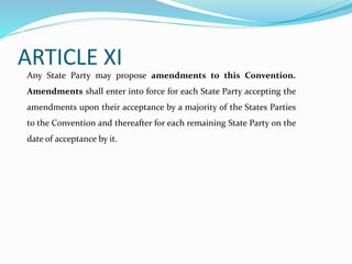 ARTICLE XI
Any State Party may propose amendments to this Convention.
Amendments shall enter into force for each State Party accepting the
amendments upon their acceptance by a majority of the States Parties
to the Convention and thereafter for each remaining State Party on the
date of acceptance by it.
 