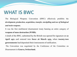WHAT IS BWC
The Biological Weapons Convention (BWC) effectively prohibits the
development, production, acquisition, transfer, stockpiling and use of biological
and toxin weapons.
It was the first multilateral disarmament treaty banning an entire category of
weapons of mass destruction (WMD).
A draft of the BWC, submitted by the British was opened for signature on 10
April 1972 and entered into force 26 March 1975, when twenty-two
governments had deposited their instruments of ratification.
The Convention was negotiated by the Conference of the Committee on
Disarmament in Geneva, Switzerland.
 