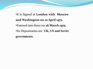 •It is Signed at London with Moscow
and Washington on 10 April 1972.
•Entered into force on 26 March 1975.
•Its Depositaries are UK, US and Soviet
governments.
 