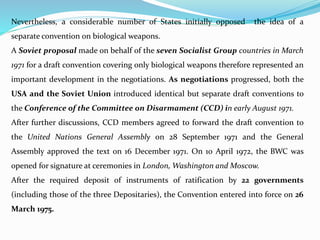Nevertheless, a considerable number of States initially opposed the idea of a
separate convention on biological weapons.
A Soviet proposal made on behalf of the seven Socialist Group countries in March
1971 for a draft convention covering only biological weapons therefore represented an
important development in the negotiations. As negotiations progressed, both the
USA and the Soviet Union introduced identical but separate draft conventions to
the Conference of the Committee on Disarmament (CCD) in early August 1971.
After further discussions, CCD members agreed to forward the draft convention to
the United Nations General Assembly on 28 September 1971 and the General
Assembly approved the text on 16 December 1971. On 10 April 1972, the BWC was
opened for signature at ceremonies in London, Washington and Moscow.
After the required deposit of instruments of ratification by 22 governments
(including those of the three Depositaries), the Convention entered into force on 26
March 1975.
 