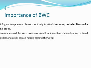 I
importance of BWC
Biological weapons can be used not only to attack humans, but also livestocks
nd crops.
Diseases caused by such weapons would not confine themselves to national
borders and could spread rapidly around the world.
 