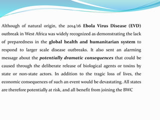 Although of natural origin, the 2014/16 Ebola Virus Disease (EVD)
outbreak in West Africa was widely recognized as demonstrating the lack
of preparedness in the global health and humanitarian system to
respond to larger scale disease outbreaks. It also sent an alarming
message about the potentially dramatic consequences that could be
caused through the deliberate release of biological agents or toxins by
state or non-state actors. In addition to the tragic loss of lives, the
economic consequences of such an event would be devastating. All states
are therefore potentially at risk, and all benefit from joining the BWC
 
