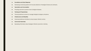 ■ Surveillance and Early Response
■ Developing monitoring systems for the early detection of biological threats and outbreaks.
■ Vaccination and Immunization
■ Providing vaccines to prevent known biological diseases.
■ Training and Preparedness
■ Training healthcare workers to manage biological emergency situations.
■ Infrastructure and Biosafety
■ Improving healthcare facilities to ensure proper infection control.
■ Community Awareness
■ Spreading information about biological infection prevention methods.
 