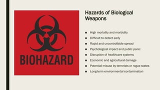 Hazards of Biological
Weapons
■ High mortality and morbidity
■ Difficult to detect early
■ Rapid and uncontrollable spread
■ Psychological impact and public panic
■ Disruption of healthcare systems
■ Economic and agricultural damage
■ Potential misuse by terrorists or rogue states
■ Long-term environmental contamination
 