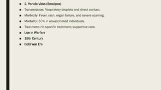 ■ 2. Variola Virus (Smallpox)
■ Transmission: Respiratory droplets and direct contact.
■ Morbidity: Fever, rash, organ failure, and severe scarring.
■ Mortality: 30% in unvaccinated individuals.
■ Treatment: No specific treatment; supportive care.
■ Use in Warfare
■ 18th Century
■ Cold War Era
 