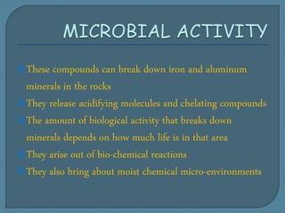 These compounds can break down iron and aluminum
minerals in the rocks
They release acidifying molecules and chelating compounds
The amount of biological activity that breaks down
minerals depends on how much life is in that area
They arise out of bio-chemical reactions
They also bring about moist chemical micro-environments
 