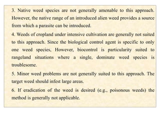 3. Native weed species are not generally amenable to this approach.
However, the native range of an introduced alien weed provides a source
from which a parasite can be introduced.
4. Weeds of cropland under intensive cultivation are generally not suited
to this approach. Since the biological control agent is specific to only
one weed species, However, biocontrol is particularity suited to
rangeland situations where a single, dominate weed species is
troublesome.
5. Minor weed problems are not generally suited to this approach. The
target weed should infest large areas.
6. If eradication of the weed is desired (e.g., poisonous weeds) the
method is generally not applicable.
 