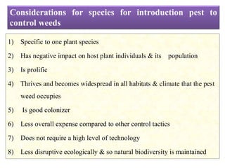 1) Specific to one plant species
2) Has negative impact on host plant individuals & its population
3) Is prolific
4) Thrives and becomes widespread in all habitats & climate that the pest
weed occupies
5) Is good colonizer
6) Less overall expense compared to other control tactics
7) Does not require a high level of technology
8) Less disruptive ecologically & so natural biodiversity is maintained
Considerations for species for introduction pest to
control weeds
 