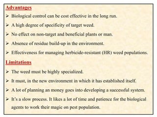 Advantages
 Biological control can be cost effective in the long run.
 A high degree of specificity of target weed.
 No effect on non-target and beneficial plants or man.
 Absence of residue build-up in the environment.
 Effectiveness for managing herbicide-resistant (HR) weed populations.
Limitations
 The weed must be highly specialized.
 It must, in the new environment in which it has established itself.
 A lot of planning an money goes into developing a successful system.
 It’s a slow process. It likes a lot of time and patience for the biological
agents to work their magic on pest population.
 