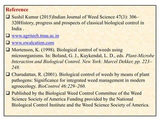 Reference
 Sushil Kumar (2015)Indian Journal of Weed Science 47(3): 306–
320History, progress and prospects of classical biological control in
India .
 www.agritech.tnau.ac.in
 www.owalcation.com
 Mortenson, K. (1998). Biological control of weeds using
microorganisms. In: Boland, G. J., Kuykendal, L. D., eds. Plant-Microbe
Interaction and Biological Control. New York: Marcel Dekker, pp. 223–
248.
 Charudattan, R. (2001). Biological control of weeds by means of plant
pathogens: Significance for integrated weed management in modern
agroecology. BioControl 46:229–260.
 Published by the Biological Weed Control Committee of the Weed
Science Society of America Funding provided by the National
Biological Control Institute and the Weed Science Society of America.
 